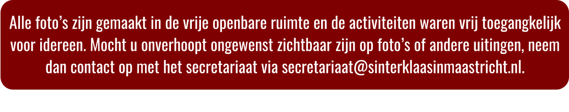Alle foto�s zijn gemaakt in de vrije openbare ruimte en de activiteiten waren vrij toegangkelijk voor idereen. Mocht u onverhoopt ongewenst zichtbaar zijn op foto�s of andere uitingen, neem dan contact op met het secretariaat via secretariaat@sinterklaasinmaastricht.nl.